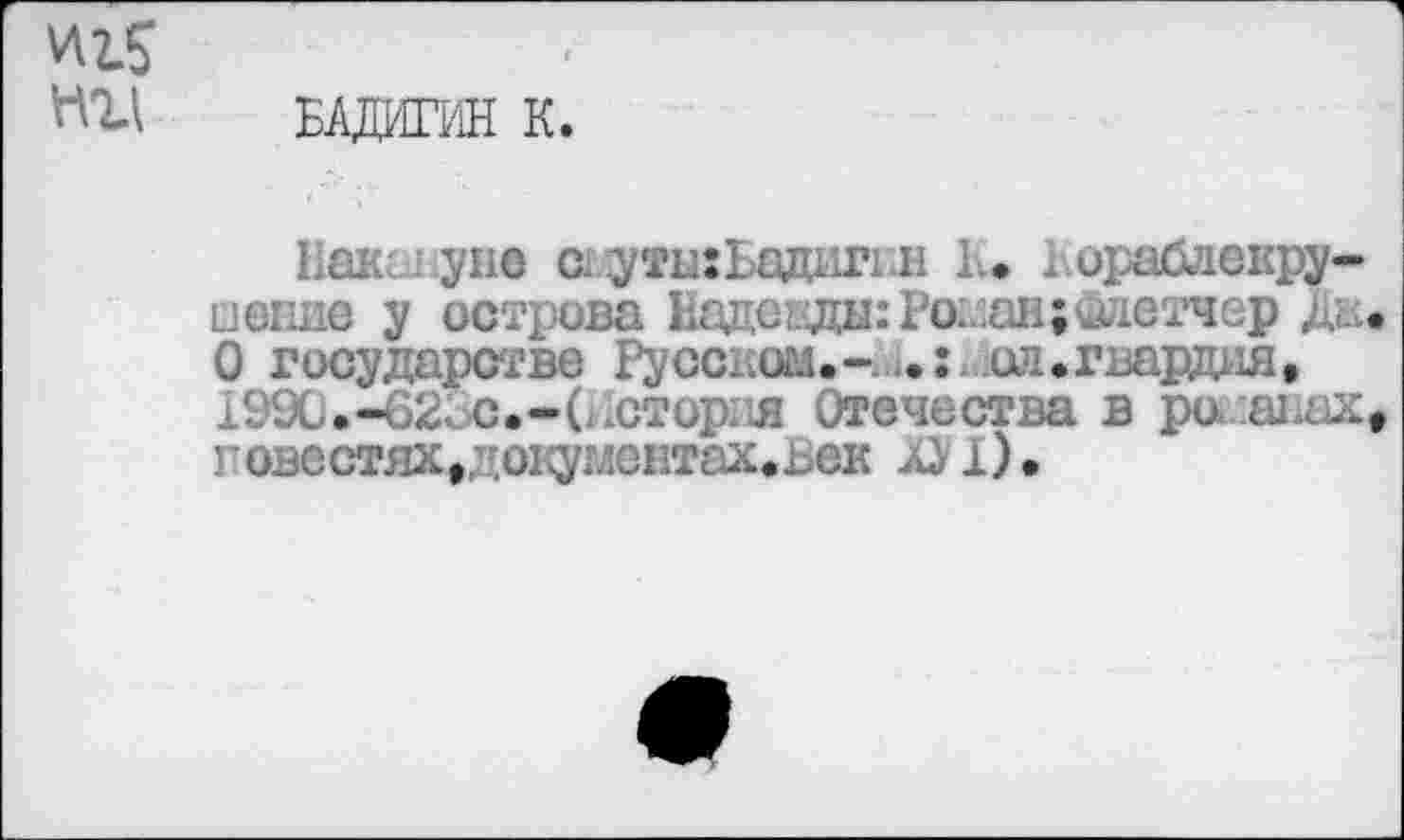 ﻿И2.5
НИ БАДИГИН К.
Рангуне адуты:Бадиг1.н 1.. . ораблекру-□епие у острова Надекды: Poi.au;глетчер д,.. О государстве Русском.-.,.:, ол.гварщш, 1990.-02;. с.-(история Отечества в ре ^..ьх9 повестях#х(окумеЕтах.ьек 1).